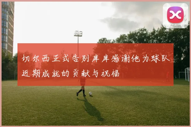 切尔西正式告别库库感谢他为球队近期成就的贡献与祝福
