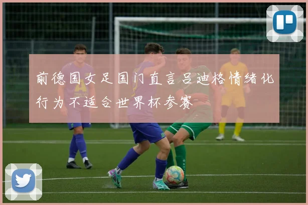 前德国女足国门直言吕迪格情绪化行为不适合世界杯参赛