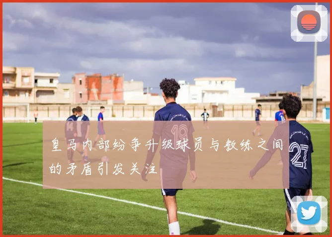 皇马内部纷争升级球员与教练之间的矛盾引发关注