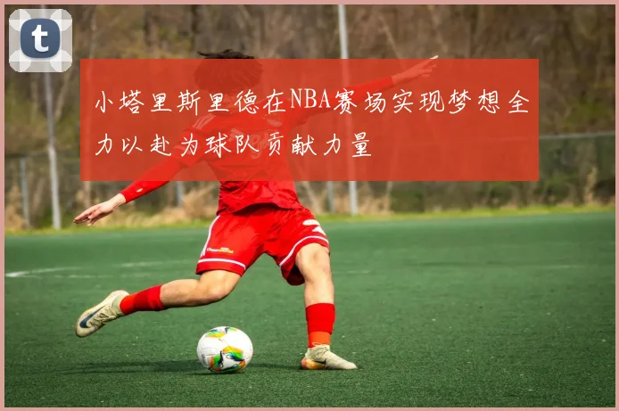 小塔里斯里德在NBA赛场实现梦想全力以赴为球队贡献力量