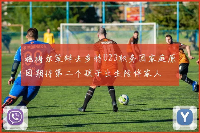 施梅尔策辞去多特U23职务因家庭原因期待第二个孩子出生陪伴家人