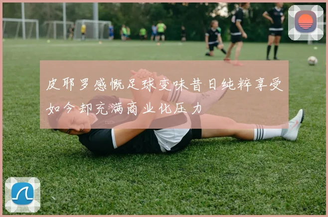 皮耶罗感慨足球变味昔日纯粹享受如今却充满商业化压力