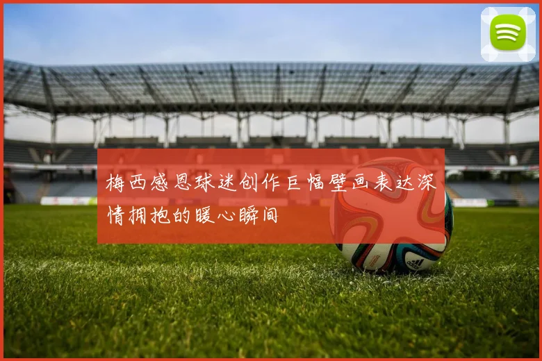 梅西感恩球迷创作巨幅壁画表达深情拥抱的暖心瞬间