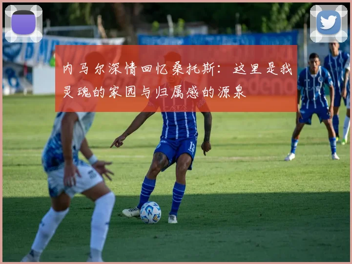 内马尔深情回忆桑托斯：这里是我灵魂的家园与归属感的源泉