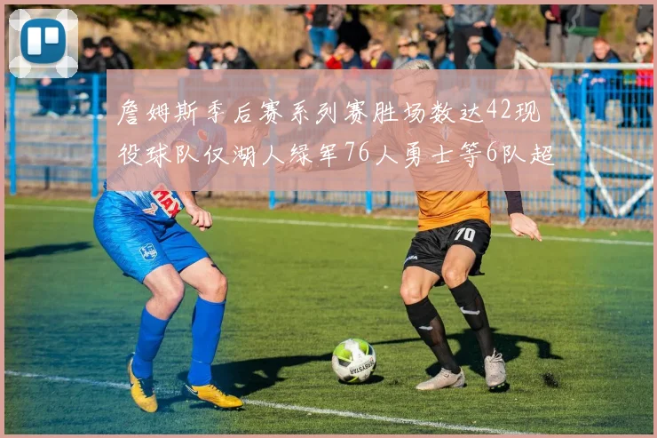 詹姆斯季后赛系列赛胜场数达42现役球队仅湖人绿军76人勇士等6队超越他